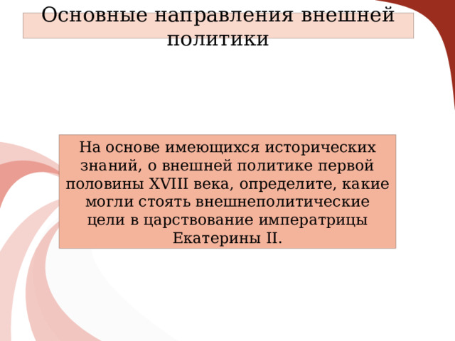 Основные направления внешней политики На основе имеющихся исторических знаний, о внешней политике первой половины XVIII века, определите, какие могли стоять внешнеполитические цели в царствование императрицы Екатерины II. 