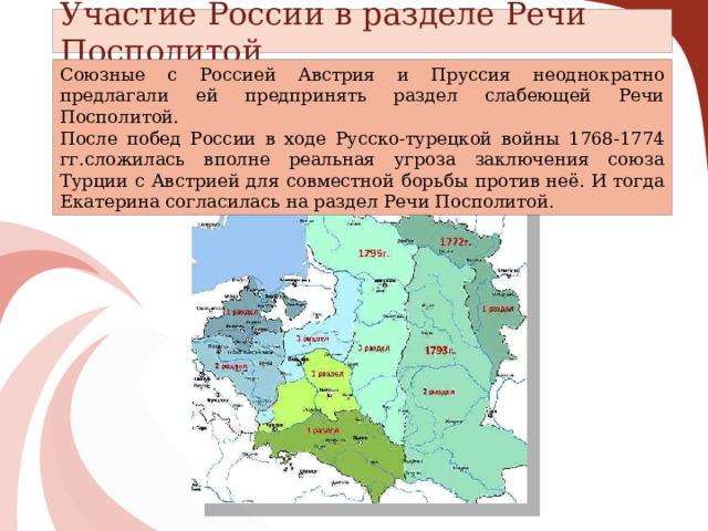 Участие России в разделе Речи Посполитой Союзные с Россией Австрия и Пруссия неоднократно предлагали ей предпринять раздел слабеющей Речи Посполитой. После побед России в ходе Русско-турецкой войны 1768-1774 гг.сложилась вполне реальная угроза заключения союза Турции с Австрией для совместной борьбы против неё. И тогда Екатерина согласилась на раздел Речи Посполитой. 