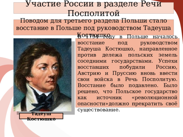 Участие России в разделе Речи Посполитой Поводом для третьего раздела Польши стало восстание в Польше под руководством Тадеуша Костюшко В 1794 году в Польше началось восстание под руководством Тадеуша Костюшко, направленное против дележа польских земель соседними государствами. Успехи восставших побудили Россию, Австрию и Пруссию вновь ввести свои войска в Речь Посполитую. Восстание было подавлено. Было решено, что Польское государство как источник «революционной опасности»должно прекратить своё существование.  Тадеуш Костюшко   