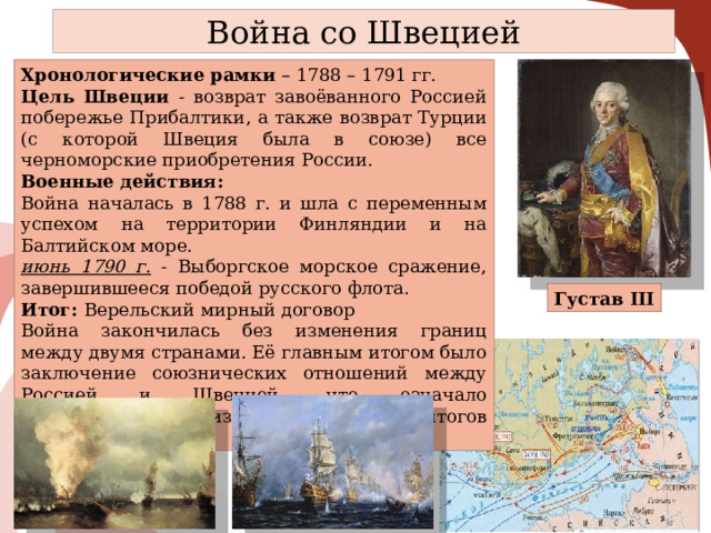 Война со Швецией Хронологические рамки – 1788 – 1791 гг. Цель Швеции - возврат завоёванного Россией побережье Прибалтики, а также возврат Турции (с которой Швеция была в союзе) все черноморские приобретения России. Военные действия: Война началась в 1788 г. и шла с переменным успехом на территории Финляндии и на Балтийском море. июнь 1790 г. - Выборгское морское сражение, завершившееся победой русского флота. Итог: Верельский мирный договор Война закончилась без изменения границ между двумя странами. Её главным итогом было заключение союзнических отношений между Россией и Швецией, что означало окончательное признание шведами итогов Северной войны. Густав III 