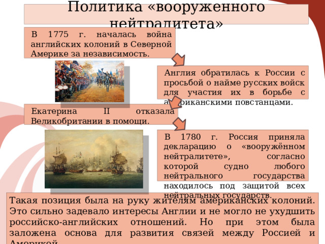 Политика «вооруженного нейтралитета» В 1775 г. началась война английских колоний в Северной Америке за независимость. Англия обратилась к России с просьбой о найме русских войск для участия их в борьбе с американскими повстанцами. Екатерина II отказала Великобритании в помощи. В 1780 г. Россия приняла декларацию о «вооружённом нейтралитете», согласно которой судно любого нейтрального государства находилось под защитой всех нейтральных государств. Такая позиция была на руку жителям американских колоний. Это сильно задевало интересы Англии и не могло не ухудшить российско-английских отношений. Но при этом была заложена основа для развития связей между Россией и Америкой. 