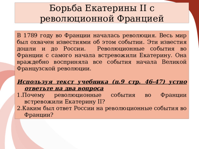 Борьба Екатерины II с революционной Францией В 1789 году во Франции началась революция. Весь мир был охвачен известиями об этом событии. Эти известия дошли и до России. Революционные события во Франции с самого начала встревожили Екатерину. Она враждебно восприняла все события начала Великой Французской революции.  Используя текст учебника (п.9 стр. 46-47) устно ответьте на два вопроса 1.Почему революционные события во Франции встревожили Екатерину II? 2.Каким был ответ России на революционные события во Франции? 