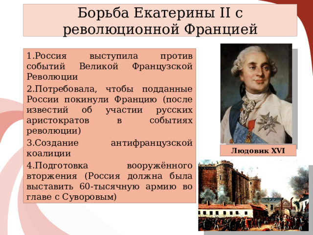 Борьба Екатерины II с революционной Францией Россия выступила против событий Великой Французской Революции Потребовала, чтобы подданные России покинули Францию (после известий об участии русских аристократов в событиях революции) Создание антифранцузской коалиции Подготовка вооружённого вторжения (Россия должна была выставить 60-тысячную армию во главе с Суворовым) Людовик XVI 