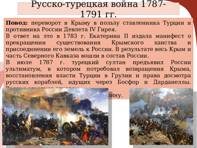 Русско-турецкая война 1787-1791 гг. Повод: переворот в Крыму в пользу ставленника Турции и противника России Девлета IV Гирея. В ответ на это в 1783 г. Екатерина II издала манифест о прекращении существования Крымского ханства и присоединении его земель к России. В результате весь Крым и часть Северного Кавказа вошли в состав России. В июле 1787 г. турецкий султан предъявил России ультиматум, в котором потребовал возвращения Крыма, восстановления власти Турции в Грузии и права досмотра русских кораблей, идущих через Босфор и Дарданеллы. Россия ответила отказом. В августе султан объявил России войну. 