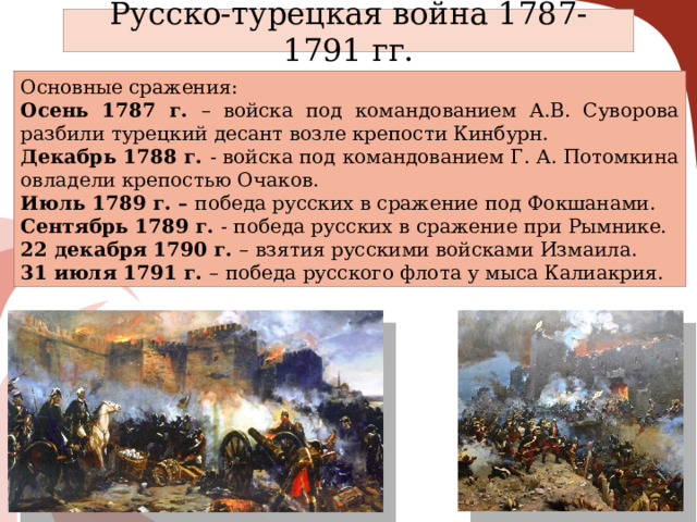 Русско-турецкая война 1787-1791 гг. Основные сражения: Осень 1787 г. – войска под командованием А.В. Суворова разбили турецкий десант возле крепости Кинбурн. Декабрь 1788 г. - войска под командованием Г. А. Потомкина овладели крепостью Очаков. Июль 1789 г. – победа русских в сражение под Фокшанами. Сентябрь 1789 г. - победа русских в сражение при Рымнике. 22 декабря 1790 г. – взятия русскими войсками Измаила. 31 июля 1791 г. – победа русского флота у мыса Калиакрия. 