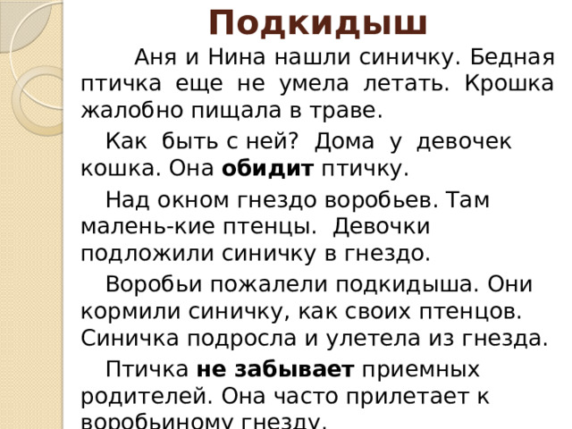 Подкидыш  Аня и Нина нашли синичку. Бедная птичка еще не умела летать. Крошка жалобно пищала в траве.        Как быть с ней? Дома у девочек кошка. Она  обидит  птичку.     Над окном гнездо воробьев. Там малень-кие птенцы. Девочки подложили синичку в гнездо.   Воробьи пожалели подкидыша. Они кормили синичку, как своих птенцов. Синичка подросла и улетела из гнезда.   Птичка  не забывает  приемных родителей. Она часто прилетает к воробьиному гнезду.   