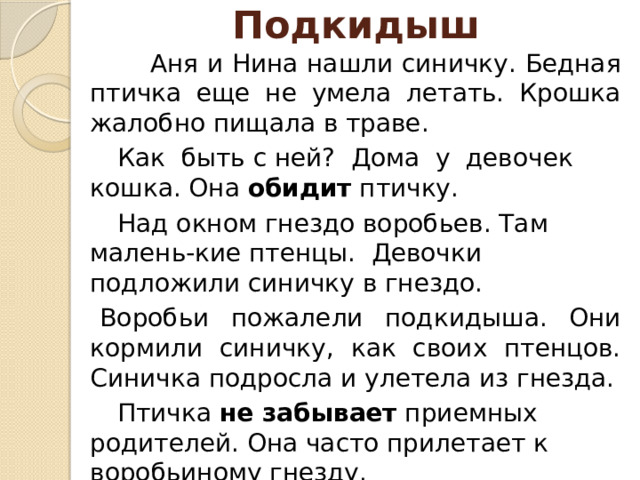 Подкидыш  Аня и Нина нашли синичку. Бедная птичка еще не умела летать. Крошка жалобно пищала в траве.        Как быть с ней? Дома у девочек кошка. Она  обидит  птичку.     Над окном гнездо воробьев. Там малень-кие птенцы. Девочки подложили синичку в гнездо.   Воробьи пожалели подкидыша. Они кормили синичку, как своих птенцов. Синичка подросла и улетела из гнезда.   Птичка  не забывает  приемных родителей. Она часто прилетает к воробьиному гнезду.   