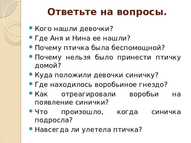 Ответьте на вопросы. Кого нашли девочки? Где Аня и Нина ее нашли? Почему птичка была беспомощной? Почему нельзя было принести птичку домой? Куда положили девочки синичку? Где находилось воробьиное гнездо? Как отреагировали воробьи на появление синички? Что произошло, когда синичка подросла? Навсегда ли улетела птичка? 
