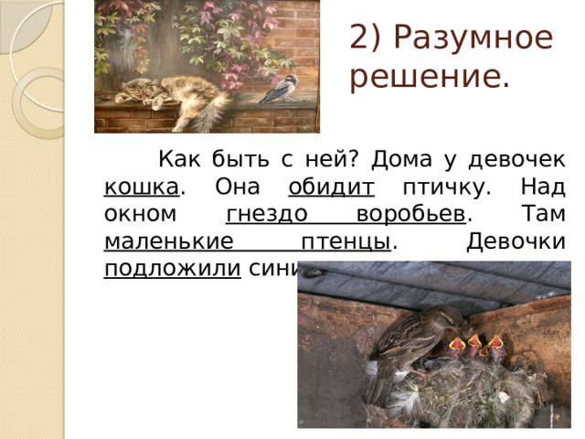 2) Разумное решение.  Как быть с ней? Дома у девочек кошка . Она обидит птичку. Над окном гнездо воробьев . Там маленькие птенцы . Девочки подложили синичку в гнездо. 