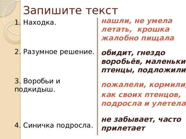 Запишите текст нашли, не умела летать, крошка жалобно пищала  обидит, гнездо воробьёв, маленькие птенцы, подложили  пожалели, кормили, как своих птенцов, подросла и улетела  не забывает, часто прилетает 1. Находка. 2. Разумное решение. 3. Воробьи и подкидыш. 4. Синичка подросла. 