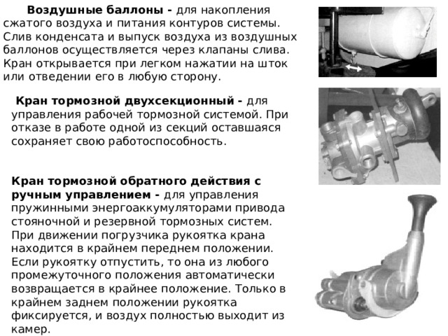  Воздушные баллоны - для накопления сжатого воздуха и питания контуров системы. Слив конденсата и выпуск воздуха из воздушных баллонов осуществляется через клапаны слива. Кран открывается при легком нажатии на шток или отведении его в любую сторону.  Кран тормозной двухсекционный - для управления рабочей тормозной системой. При отказе в работе одной из секций оставшаяся сохраняет свою работоспособность. Кран тормозной обратного действия с ручным управлением - для управления пружинными энергоаккумуляторами привода стояночной и резервной тормозных систем. При движении погрузчика рукоятка крана находится в крайнем переднем положении. Если рукоятку отпустить, то она из любого промежуточного положения автоматически возвращается в крайнее положение. Только в крайнем заднем положении рукоятка фиксируется, и воздух полностью выходит из камер. 