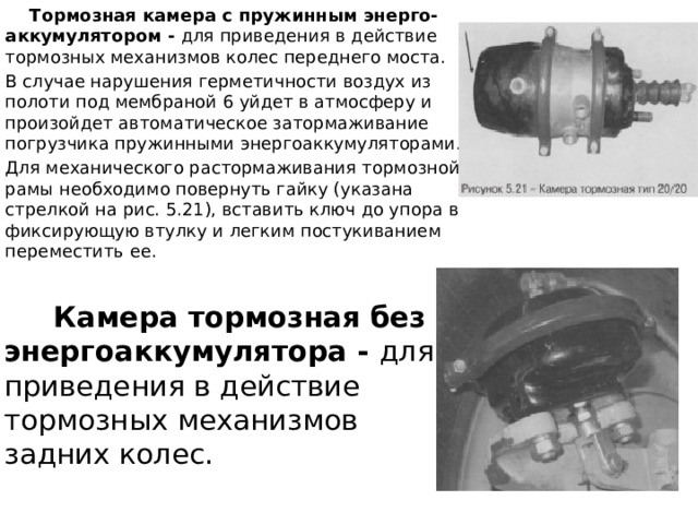  Тормозная камера с пружинным энерго-аккумулятором - для приведения в действие тормозных механизмов колес переднего моста. В случае нарушения герметичности воздух из полоти под мембраной 6 уйдет в атмосферу и произойдет автоматическое затормаживание погрузчика пружинными энергоаккумуляторами. Для механического растормаживания тормозной рамы необходимо повернуть гайку (указана стрелкой на рис. 5.21), вставить ключ до упора в фиксирующую втулку и легким постукиванием переместить ее.  Камера тормозная без энергоаккумулятора - для приведения в действие тормозных механизмов задних колес. 