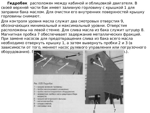  Гидробак расположен между кабиной и облицовкой двигателя. В своей верхней части бак имеет заливную горловину с крышкой 1 для заправки бака маслом. Для очистки его внутренних поверхностей крышку горловины снимают. Для контроля уровня масла служат два смотровых отверстия 9, обозначающих минимальный и максимальный уровни. Отверстия расположены на левой стенке. Для слива масла из бака служит штуцер 8. Магнитная пробка 7 обеспечивает задержание металлических фракций. При замене насосов для предотвращения слива из бака всего масла необходимо отвернуть крышку 1, а затем вывернуть пробки 2 и 3 (в зависимости от того, меняют насос рулевого управления или погрузочного оборудования). Масло из бака выльется частично (не более 10 л.). 