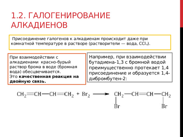 1.2. Галогенирование алкадиенов   Присоединение галогенов к алкадиенам происходит даже при комнатной температуре в растворе (растворители — вода, CCl 4 ). Например, при взаимодействии бутадиена-1,3 с бромной водой преимущественно протекает 1,4 присоединение и образуется 1,4-дибромбутен-2: При взаимодействии с алкадиенами  красно-бурый раствор брома в воде (бромная вода) обесцвечивается. Это  качественная реакция на двойную связь. 