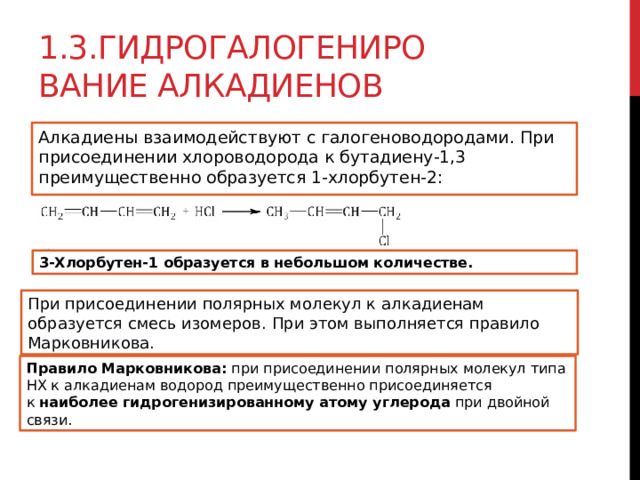 1.3.Гидрогалогенирование алкадиенов Алкадиены взаимодействуют с галогеноводородами. При присоединении хлороводорода к бутадиену-1,3 преимущественно образуется 1-хлорбутен-2:  3-Хлорбутен-1 образуется в небольшом количестве. При присоединении полярных молекул к алкадиенам образуется смесь изомеров. При этом выполняется правило Марковникова. Правило Марковникова:  при присоединении полярных молекул типа НХ к алкадиенам водород преимущественно присоединяется к  наиболее гидрогенизированному атому углерода  при двойной связи. 
