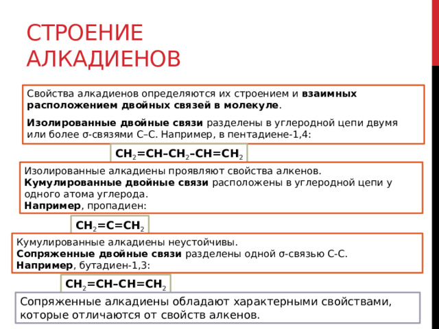 Строение алкадиенов Свойства алкадиенов определяются их строением и  взаимных расположением двойных связей в молекуле . Изолированные двойные связи  разделены в углеродной цепи двумя или более σ-связями С–С. Например, в пентадиене-1,4: CH 2 =CH–CH 2 –CH=CH 2 Изолированные алкадиены проявляют свойства алкенов. Кумулированные двойные связи  расположены в углеродной цепи у одного атома углерода. Например , пропадиен: CH 2 =C=CH 2 Кумулированные алкадиены неустойчивы. Сопряженные двойные связи  разделены одной σ-связью С-С. Например , бутадиен-1,3: CH 2 =CH–CH=CH 2 Сопряженные алкадиены обладают характерными свойствами, которые отличаются от свойств алкенов. 