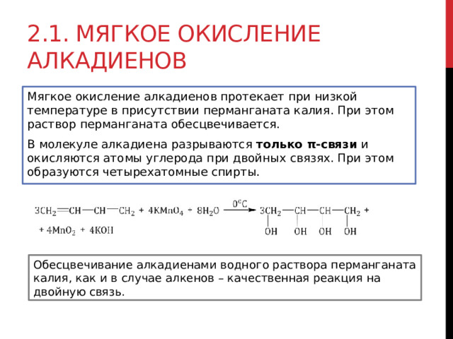 2.1. Мягкое окисление алкадиенов Мягкое окисление алкадиенов протекает при низкой температуре в присутствии перманганата калия. При этом раствор перманганата обесцвечивается. В молекуле алкадиена разрываются  только π-связи  и окисляются атомы углерода при двойных связях. При этом образуются четырехатомные спирты.  Обесцвечивание алкадиенами водного раствора перманганата калия, как и в случае алкенов – качественная реакция на двойную связь. 