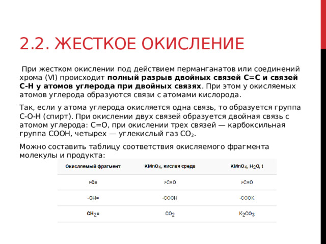 2.2. Жесткое окисление   При жестком окислении под действием перманганатов или соединений хрома (VI) происходит  полный разрыв двойных связей С=С и связей С-Н у атомов углерода при двойных связях . При этом у окисляемых атомов углерода образуются связи с атомами кислорода. Так, если у атома углерода окисляется одна связь, то образуется группа С-О-Н (спирт). При окислении двух связей образуется двойная связь с атомом углерода: С=О, при окислении трех связей — карбоксильная группа СООН, четырех — углекислый газ СО 2 . Можно составить таблицу соответствия окисляемого фрагмента молекулы и продукта:  