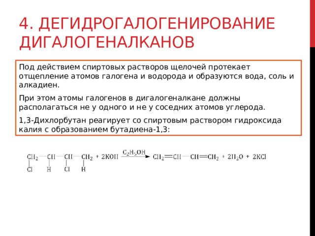 4. Дегидрогалогенирование дигалогеналканов Под действием спиртовых растворов щелочей протекает отщепление атомов галогена и водорода и образуются вода, соль и алкадиен. При этом атомы галогенов в дигалогеналкане должны располагаться не у одного и не у соседних атомов углерода. 1,3-Дихлорбутан реагирует со спиртовым раствором гидроксида калия с образованием бутадиена-1,3: 