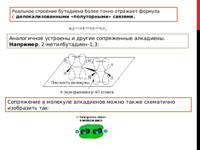Реальное строение бутадиена более точно отражает формула с  делокализованными «полуторными» связями. Аналогичное устроены и другие сопряженные алкадиены. Например , 2-метилбутадиен-1,3: Сопряжение в молекуле алкадиенов можно также схематично изобразить так: 