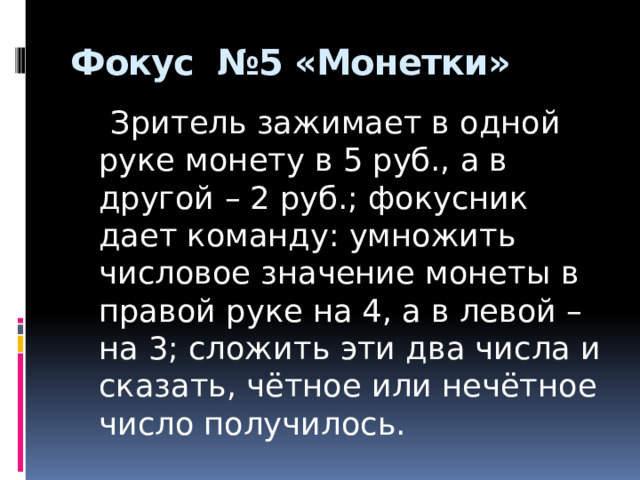 Фокус №5 «Монетки»    Зритель зажимает в одной руке монету в 5 руб., а в другой – 2 руб.; фокусник дает команду: умножить числовое значение монеты в правой руке на 4, а в левой – на 3; сложить эти два числа и сказать, чётное или нечётное число получилось. 