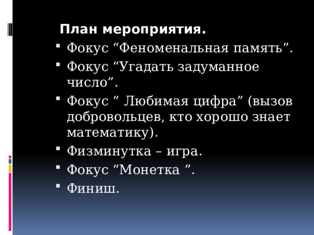  План мероприятия. Фокус “Феноменальная память”. Фокус “Угадать задуманное число”. Фокус “  Любимая цифра” (вызов добровольцев, кто хорошо знает математику). Физминутка – игра. Фокус “Монетка ”. Финиш. 