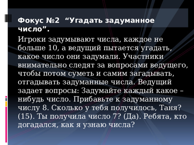 Фокус №2 “Угадать задуманное число”. Игроки задумывают числа, каждое не больше 10, а ведущий пытается угадать, какое число они задумали. Участники внимательно следят за вопросами ведущего, чтобы потом суметь и самим загадывать, отгадывать задуманные числа. Ведущий задает вопросы: Задумайте каждый какое – нибудь число. Прибавьте к задуманному числу 8. Сколько у тебя получилось, Таня? (15). Ты получила число 7? (Да). Ребята, кто догадался, как я узнаю числа? 