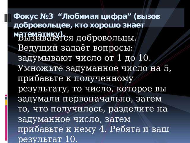 Фокус №3 “Любимая цифра” (вызов добровольцев, кто хорошо знает математику).   Вызываются добровольцы. Ведущий задаёт вопросы: задумывают число от 1 до 10. Умножьте задуманное число на 5, прибавьте к полученному результату, то число, которое вы задумали первоначально, затем то, что получилось, разделите на задуманное число, затем прибавьте к нему 4. Ребята и ваш результат 10. 