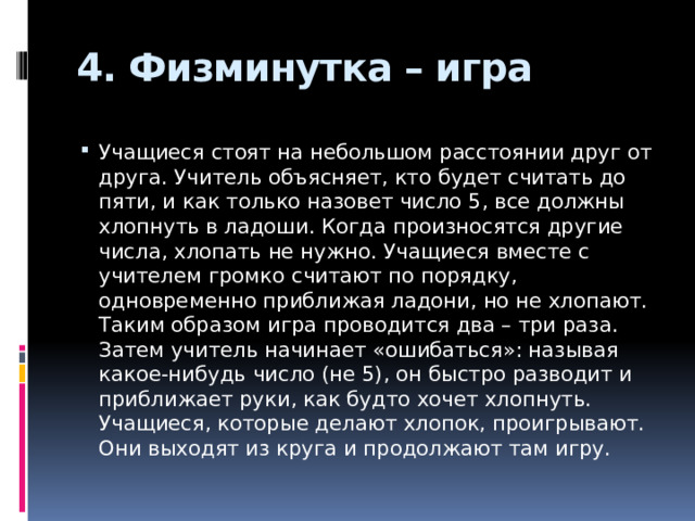 4. Физминутка – игра Учащиеся стоят на небольшом расстоянии друг от друга. Учитель объясняет, кто будет считать до пяти, и как только назовет число 5, все должны хлопнуть в ладоши. Когда произносятся другие числа, хлопать не нужно. Учащиеся вместе с учителем громко считают по порядку, одновременно приближая ладони, но не хлопают. Таким образом игра проводится два – три раза. Затем учитель начинает «ошибаться»: называя какое-нибудь число (не 5), он быстро разводит и приближает руки, как будто хочет хлопнуть. Учащиеся, которые делают хлопок, проигрывают. Они выходят из круга и продолжают там игру. 