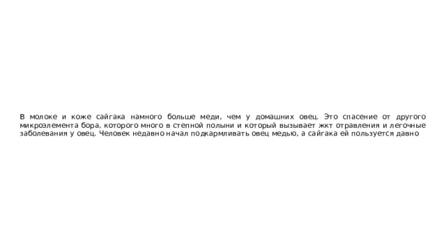 В молоке и коже сайгака намного больше меди, чем у домашних овец. Это спасение от другого микроэлемента бора, которого много в степной полыни и который вызывает жкт отравления и легочные заболевания у овец. Человек недавно начал подкармливать овец медью, а сайгака ей пользуется давно 