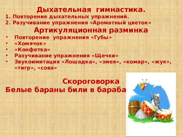 Дыхательная гимнастика. 1. Повторение дыхательных упражнений. 2. Разучивание упражнения «Ароматный цветок» Артикуляционная разминка Повторение упражнения «Губы» «Хомячок» «Конфетка» Разучивание упражнения «Щечки» Звукоимитация «Лошадка», «змея», «комар», «жук», «тигр», «сова»  Скороговорка Белые бараны били в барабаны.    