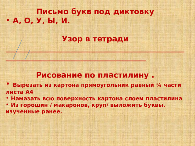 Письмо букв под диктовку  А, О, У, Ы, И.  Узор в тетради ____________________________________________________________________________________  Рисование по пластилину .  Вырезать из картона прямоугольник равный ¼ части листа А4  Намазать всю поверхность картона слоем пластилина  Из горошин / макаронов, круп/ выложить буквы. изученные ранее.   