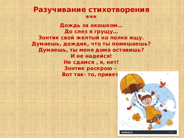 Разучивание стихотворения *** Дождь за окошком… До слез я грущу… Зонтик свой желтый на полке ищу. Думаешь, дождик, что ты помешаешь? Думаешь, ты меня дома оставишь? И не надейся! Не сдамся , я, нет! Зонтик раскрою – Вот так- то, привет! 