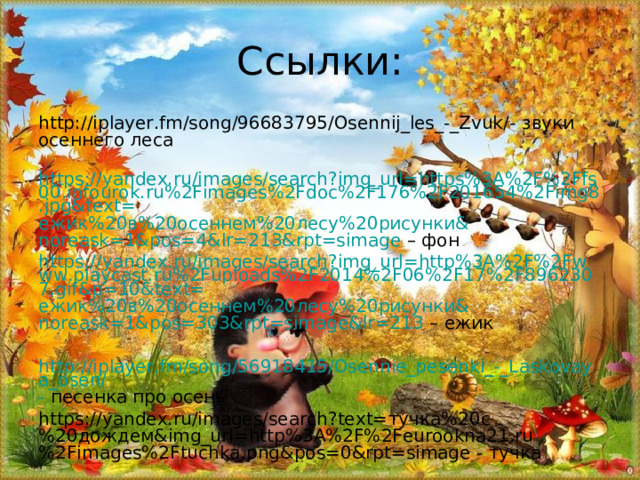 Ссылки: http://iplayer.fm/song/96683795/Osennij_les_-_Zvuk/ - звуки осеннего леса  https://yandex.ru/images/search?img_url=https%3A%2F%2Ffs00.infourok.ru%2Fimages%2Fdoc%2F176%2F201654%2Fimg8.jpg&text= ежик%20в%20осеннем%20лесу%20рисунки& noreask=1&pos=4&lr=213&rpt=simage – фон https://yandex.ru/images/search?img_url=http%3A%2F%2Fwww.playcast.ru%2Fuploads%2F2014%2F06%2F17%2F8962307.gif&p=10&text= ежик%20в%20осеннем%20лесу%20рисунки& noreask=1&pos=303&rpt=simage&lr=213 – ежик http://iplayer.fm/song/56918415/Osennie_pesenki_-_Laskovaya_osen/ - песенка про осень https://yandex.ru/images/search?text= тучка%20с%20дождем& img_url=http%3A%2F%2Feurookna21.ru%2Fimages%2Ftuchka.png&pos=0&rpt=simage - тучка 