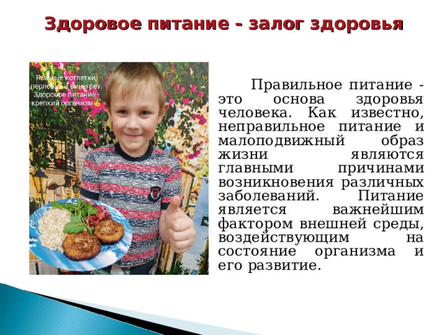 Здоровое питание - залог здоровья  Правильное питание - это основа здоровья человека. Как известно, неправильное питание и малоподвижный образ жизни являются главными причинами возникновения различных заболеваний. Питание является важнейшим фактором внешней среды, воздействующим на состояние организма и его развитие. 