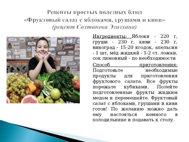 Ингредиенты: Яблоки - 220 г, груши - 230 г, киви - 230 г, виноград - 15-20 ягодок, апельсин - 1 шт, мёд жидкий - 1-2 ст. ложки, сок лимонный - по необходимости Способ приготовления: Подготовьте необходимые продукты для приготовления фруктового салата. Все фрукты порежьте кубиками. Полейте подготовленные фрукты жидким медом и перемешайте. Фруктовый салат с яблоками, грушами и киви готов! По желанию можно дать ему настояться немного в холодильнике и подавать к столу. 