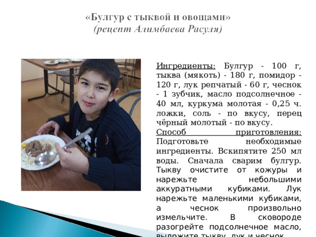 Ингредиенты: Булгур - 100 г, тыква (мякоть) - 180 г, помидор - 120 г, лук репчатый - 60 г, чеснок - 1 зубчик, масло подсолнечное - 40 мл, куркума молотая - 0,25 ч. ложки, соль - по вкусу, перец чёрный молотый - по вкусу. Способ приготовления: Подготовьте необходимые ингредиенты. Вскипятите 250 мл воды. Сначала сварим булгур. Тыкву очистите от кожуры и нарежьте небольшими аккуратными кубиками. Лук нарежьте маленькими кубиками, а чеснок произвольно измельчите. В сковороде разогрейте подсолнечное масло, выложите тыкву, лук и чеснок. 