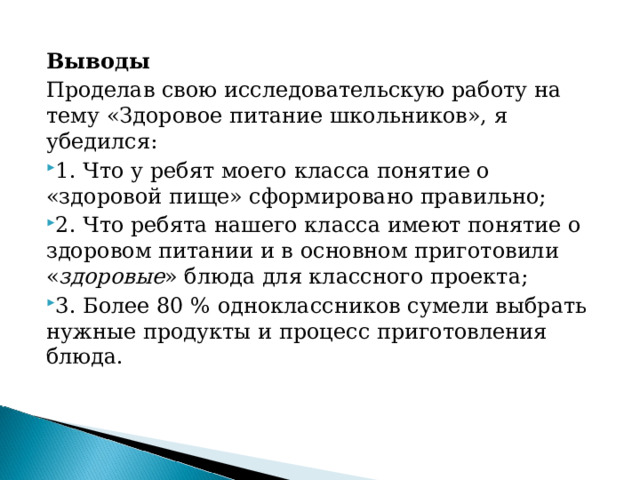 Выводы Проделав свою исследовательскую работу на тему «Здоровое питание школьников», я убедился: 1. Что у ребят моего класса понятие о «здоровой пище» сформировано правильно; 2. Что ребята нашего класса имеют понятие о здоровом питании и в основном приготовили « здоровые » блюда для классного проекта; 3. Более 80 % одноклассников сумели выбрать нужные продукты и процесс приготовления блюда. 