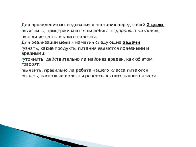 Для проведения исследования я поставил перед собой 2 цели :  выяснить, придерживаются ли ребята « здорового питания »; все ли рецепты в книге полезны. Для реализации цели я наметил следующие задачи : узнать, какие продукты питания являются полезными и вредными; уточнить, действительно ли майонез вреден, как об этом говорят; выявить, правильно ли ребята нашего класса питаются; узнать, насколько полезны рецепты в книге нашего класса. 