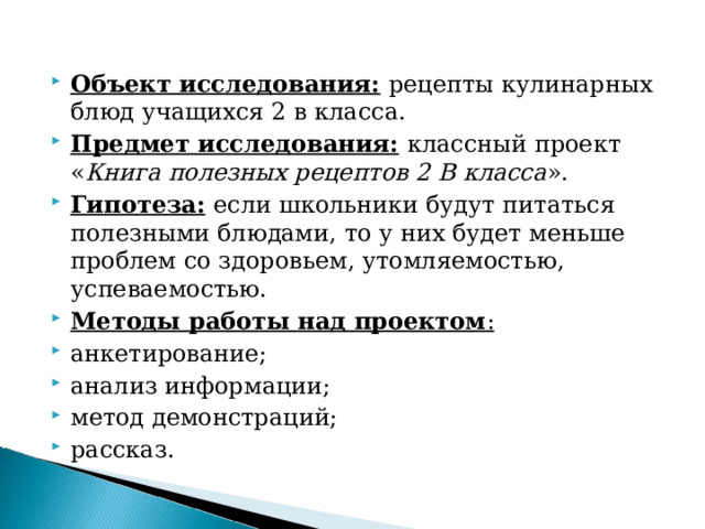 Объект исследования:  рецепты кулинарных блюд учащихся 2 в класса. Предмет исследования:  классный проект « Книга полезных рецептов 2 В класса ». Гипотеза:  если школьники будут питаться полезными блюдами, то у них будет меньше проблем со здоровьем, утомляемостью, успеваемостью. Методы работы над проектом : анкетирование; анализ информации; метод демонстраций; рассказ.  