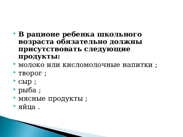 В рационе ребенка школьного возраста обязательно должны присутствовать следующие продукты:  молоко или кисломолочные напитки ; творог ; сыр ; рыба ; мясные продукты ; яйца .  