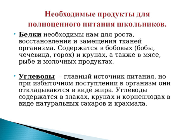 Белки  необходимы нам для роста, восстановления и замещения тканей организма. Содержатся в бобовых (бобы, чечевица, горох) и крупах, а также в мясе, рыбе и молочных продуктах.    Углеводы   – главный источник питания, но при избыточном поступлении в организм они откладываются в виде жира. Углеводы содержатся в злаках, крупах и корнеплодах в виде натуральных сахаров и крахмала.    