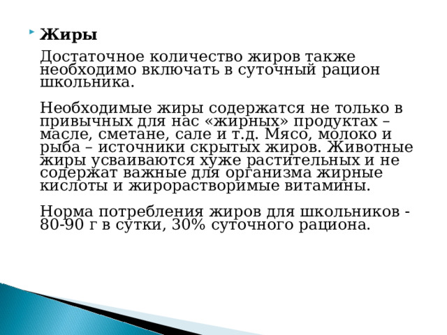 Жиры    Достаточное количество жиров также необходимо включать в суточный рацион школьника.   Необходимые жиры содержатся не только в привычных для нас «жирных» продуктах – масле, сметане, сале и т.д. Мясо, молоко и рыба – источники скрытых жиров. Животные жиры усваиваются хуже растительных и не содержат важные для организма жирные кислоты и жирорастворимые витамины.   Норма потребления жиров для школьников - 80-90 г в сутки, 30% суточного рациона.    