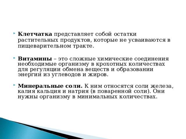 Клетчатка  представляет собой остатки растительных продуктов, которые не усваиваются в пищеварительном тракте.   Витамины  – это сложные химические соединения необходимые организму в крохотных количествах для регуляции обмена веществ и образовании энергии из углеводов и жиров.    Минеральные соли. К ним относятся соли железа, калия кальция и натрия (в поваренной соли). Они нужны организму в минимальных количествах.      
