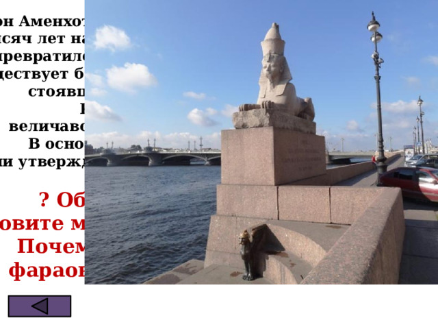 Фараон Аменхотеп III правил в Египте около трёх с половиной  тысяч лет назад. Дорогу к его храму стерегли сфинксы. Храм превратился в руины, а пыль и пески пустыни скрыли их.  Не существует больше дорога к храму, не существуют сфинксы, стоявшие когда-то по сторонам этой дороги.  Кроме двух, которые спокойно и величаво лежат сегодня на набережной р.Невы. В основании сфинкса высечены иероглифы,  они утверждают: «Сын РА, Аменхотеп, првитель Фив…»  ? Объясните, кто такой сфинкс. Назовите место, где можно увидеть сфинксов Почему, глядя на сфинкса, видишь  фараона, жившего 35 столетий назад 