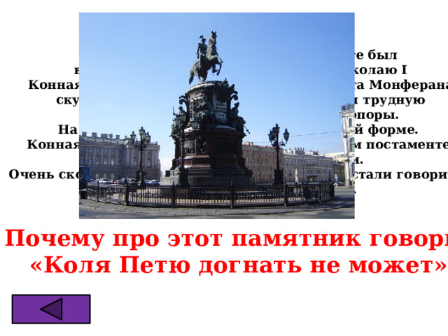 Во второй половине 19в. в Петербурге был  воздвигнут памятник императору Николаю I  Конная статуя выполнена по проекту Огюста Монферана  скульптором Петром Клодтом. Он решил трудную  задачу: конь имеет лишь две точки опоры. На коне сидит конногвардеец в парадной форме. Конная статуя установлена на 6-ти метровом постаменте  в центре Исаакиевской площади. Очень скоро в Петербурге об этом памятнике стали говорить: «Коля Петю догнать не может». ? Почему про этот памятник говорили «Коля Петю догнать не может» 