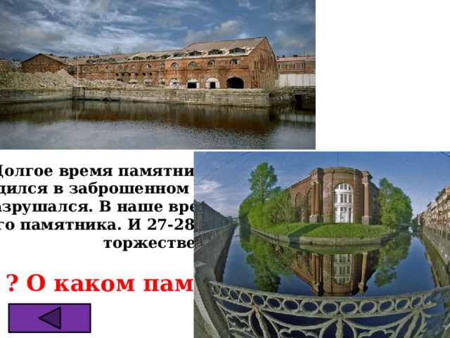 Долгое время памятник Петровской архитектуры  находился в заброшенном состоянии и постепенно ветшал  и разрушался. В наше время взялись за восстановление  этого памятника. И 27-28 августа 2016г. Состоялось его  торжественное открытие.  ? О каком памятнике идёт речь 