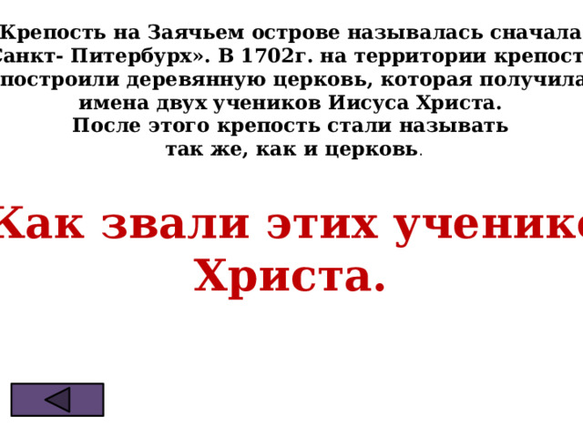 Крепость на Заячьем острове называлась сначала «Санкт- Питербурх». В 1702г. на территории крепости  построили деревянную церковь, которая получила  имена двух учеников Иисуса Христа. После этого крепость стали называть  так же, как и церковь . ? Как звали этих учеников Христа. 