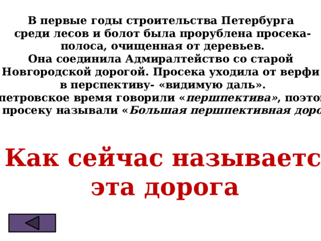 В первые годы строительства Петербурга  среди лесов и болот была прорублена просека-  полоса, очищенная от деревьев. Она соединила Адмиралтейство со старой Новгородской дорогой. Просека уходила от верфи  в перспективу- «видимую даль». В петровское время говорили « першпектива» , поэтому  эту просеку называли « Большая першпективная дорога ».   ? Как сейчас называется  эта дорога 