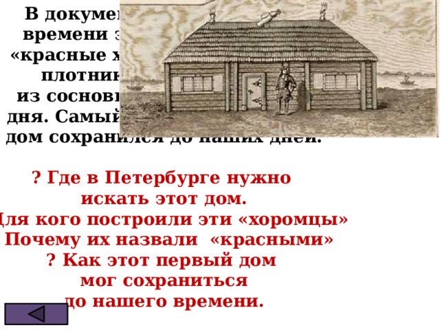 В документах петровского  времени этот дом называли  «красные хоромцы». Солдаты-  плотники построили его  из сосновых брёвен всего за  три дня. Самый первый петербургский  дом сохранился до наших дней.  ? Где в Петербурге нужно  искать этот дом. ? Для кого построили эти «хоромцы» ? Почему их назвали «красными» ? Как этот первый дом  мог сохраниться  до нашего времени. 